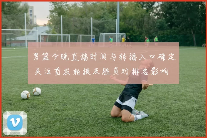 男篮今晚直播时间与转播入口确定 关注首发轮换及胜负对排名影响