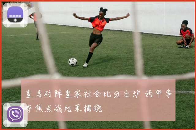皇马对阵皇家社会比分出炉 西甲争夺焦点战结果揭晓