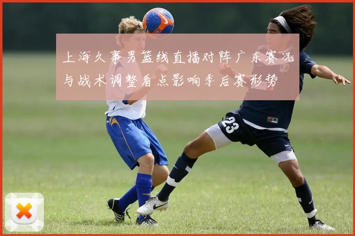 上海久事男篮线直播对阵广东赛况与战术调整看点影响季后赛形势