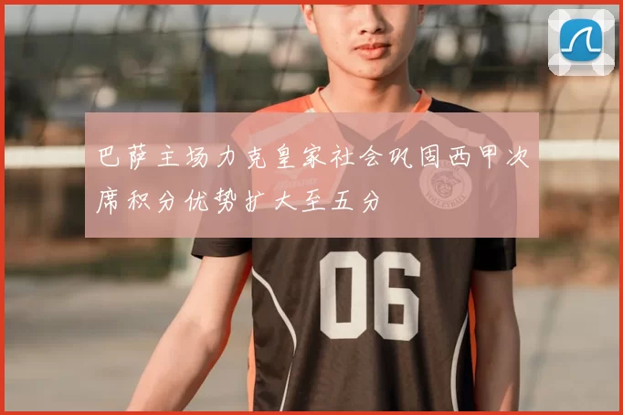 巴萨主场力克皇家社会巩固西甲次席积分优势扩大至五分