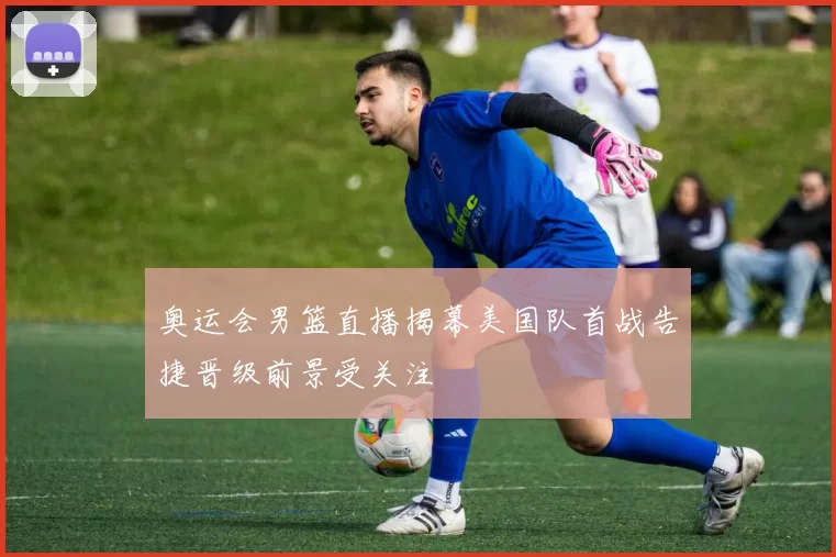 奥运会男篮直播揭幕美国队首战告捷晋级前景受关注