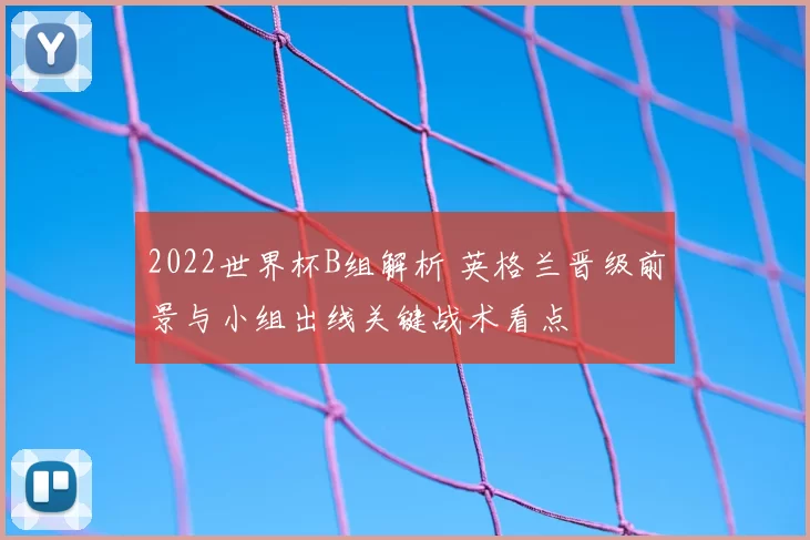 2022世界杯B组解析 英格兰晋级前景与小组出线关键战术看点