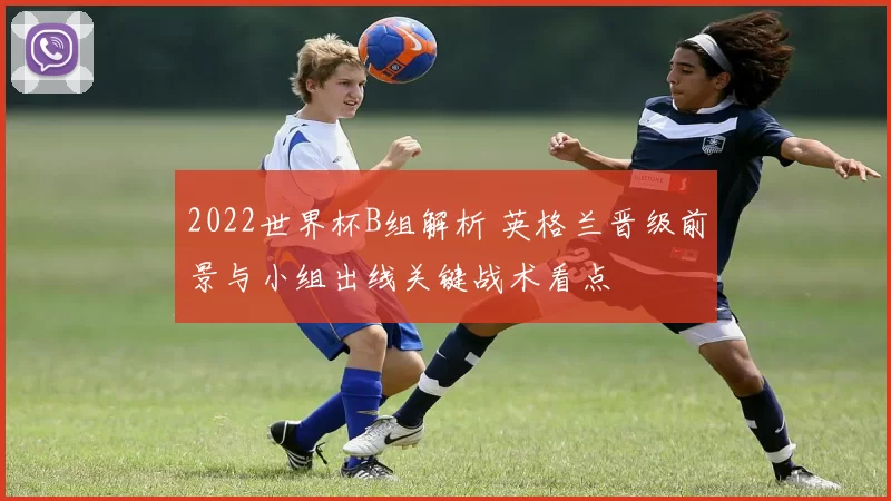 2022世界杯B组解析 英格兰晋级前景与小组出线关键战术看点