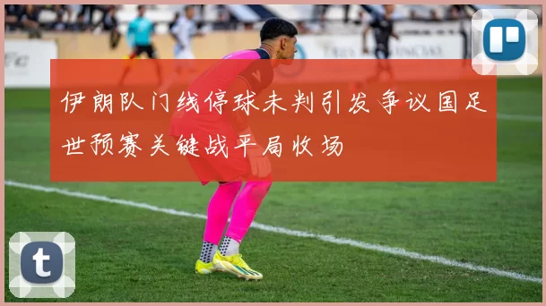 伊朗队门线停球未判引发争议国足世预赛关键战平局收场