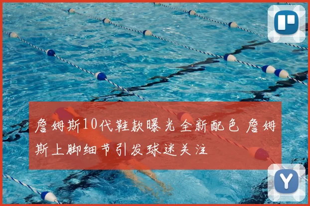 詹姆斯10代鞋款曝光全新配色 詹姆斯上脚细节引发球迷关注