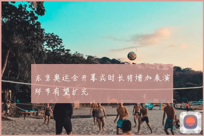 东京奥运会开幕式时长将增加表演环节有望扩充