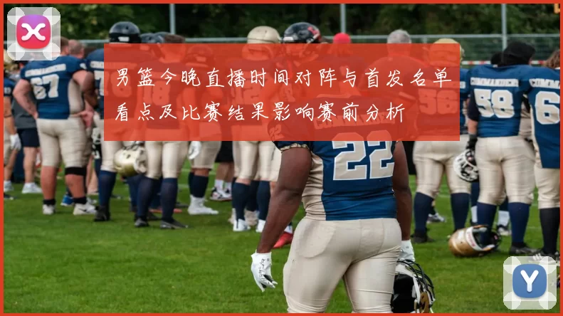 男篮今晚直播时间对阵与首发名单看点及比赛结果影响赛前分析