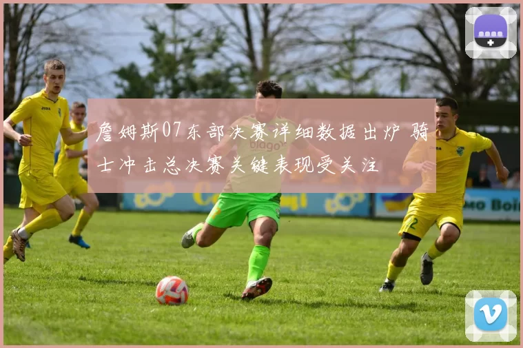 詹姆斯07东部决赛详细数据出炉 骑士冲击总决赛关键表现受关注