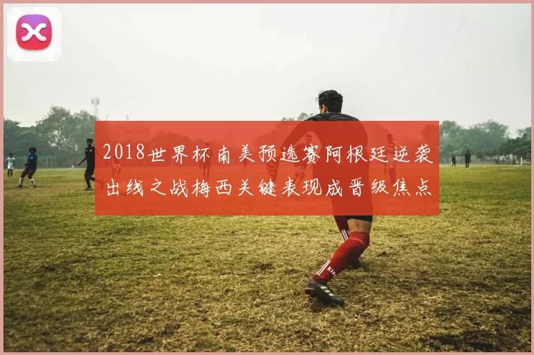 2018世界杯南美预选赛阿根廷逆袭出线之战梅西关键表现成晋级焦点
