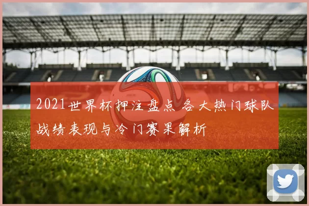 2021世界杯押注盘点 各大热门球队战绩表现与冷门赛果解析