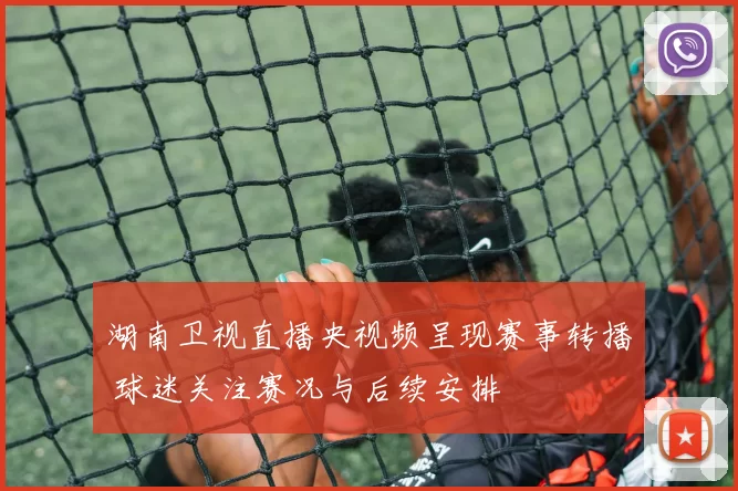 湖南卫视直播央视频呈现赛事转播 球迷关注赛况与后续安排
