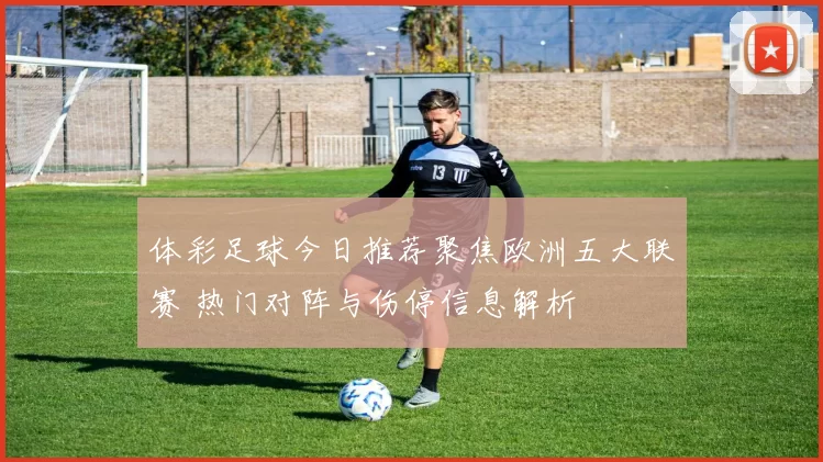 体彩足球今日推荐聚焦欧洲五大联赛 热门对阵与伤停信息解析