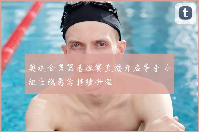 奥运会男篮落选赛直播开启争夺 小组出线悬念持续升温