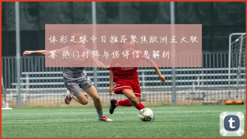 体彩足球今日推荐聚焦欧洲五大联赛 热门对阵与伤停信息解析