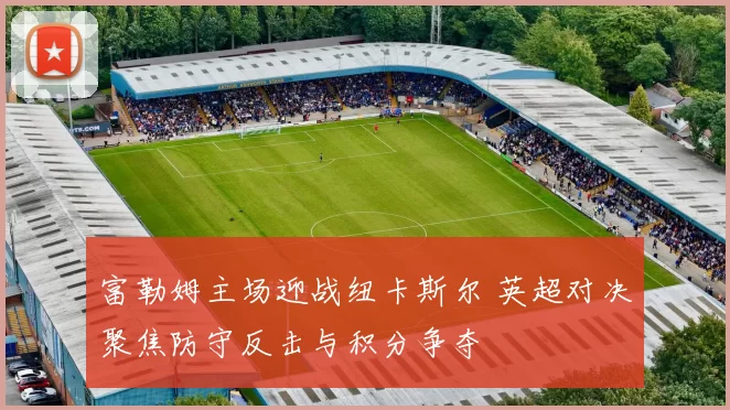 富勒姆主场迎战纽卡斯尔 英超对决聚焦防守反击与积分争夺