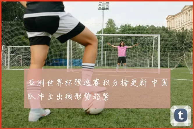亚洲世界杯预选赛积分榜更新 中国队冲击出线形势趋紧