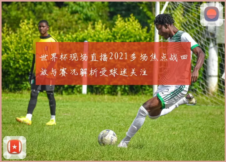 世界杯现场直播2021多场焦点战回放与赛况解析受球迷关注
