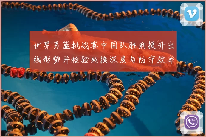 世界男篮挑战赛中国队胜利提升出线形势并检验轮换深度与防守效率