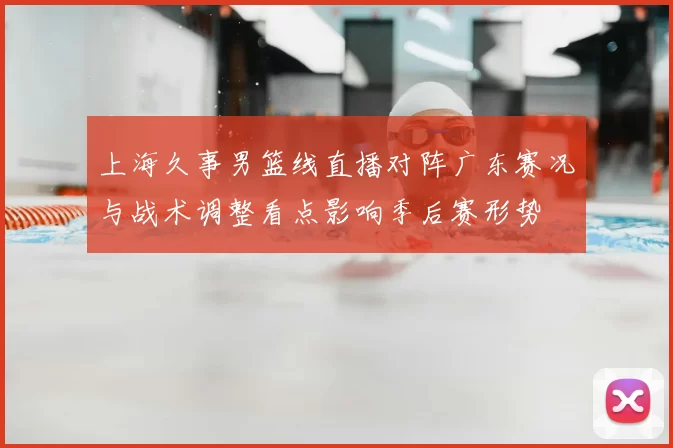 上海久事男篮线直播对阵广东赛况与战术调整看点影响季后赛形势