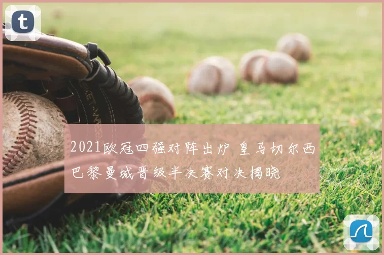 2021欧冠四强对阵出炉 皇马切尔西巴黎曼城晋级半决赛对决揭晓