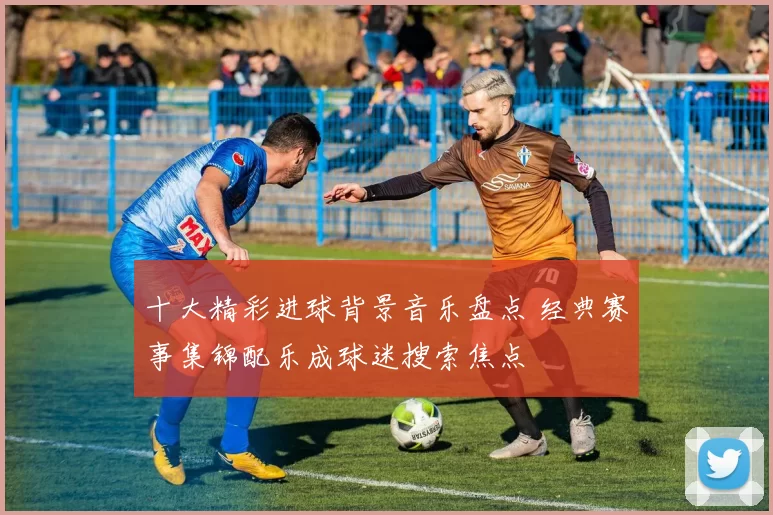 十大精彩进球背景音乐盘点 经典赛事集锦配乐成球迷搜索焦点