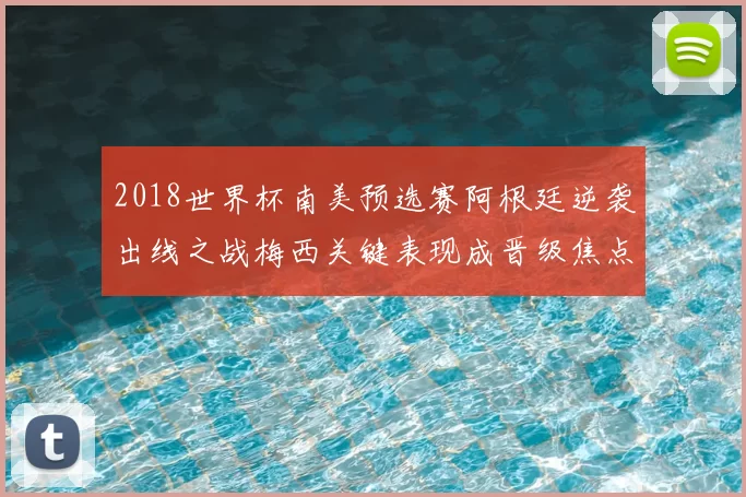 2018世界杯南美预选赛阿根廷逆袭出线之战梅西关键表现成晋级焦点