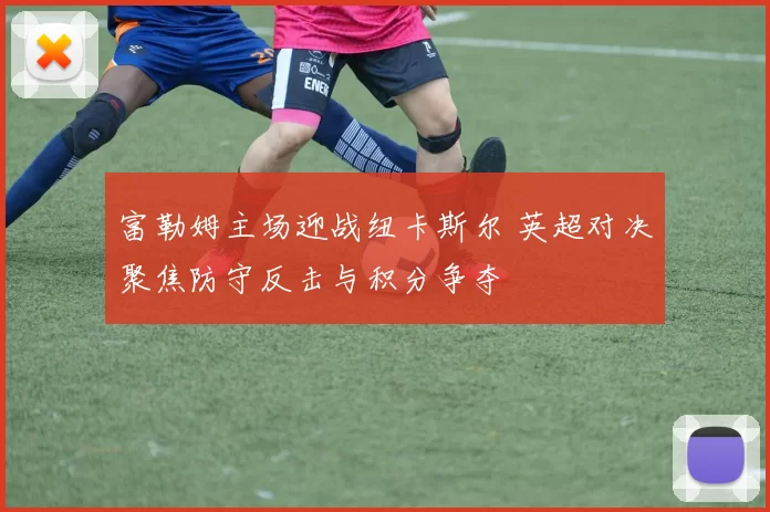 富勒姆主场迎战纽卡斯尔 英超对决聚焦防守反击与积分争夺