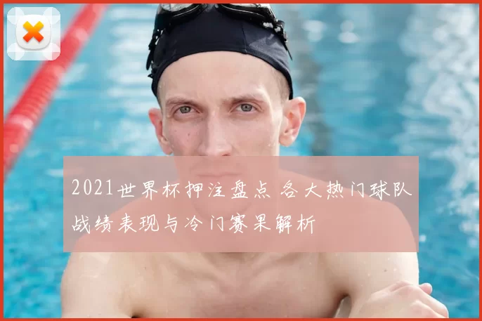 2021世界杯押注盘点 各大热门球队战绩表现与冷门赛果解析