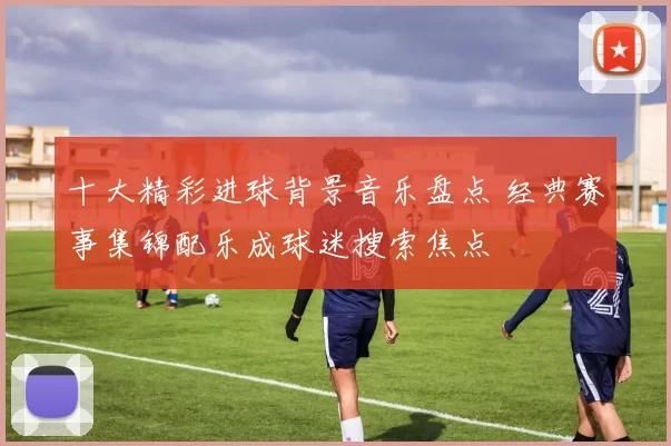 十大精彩进球背景音乐盘点 经典赛事集锦配乐成球迷搜索焦点