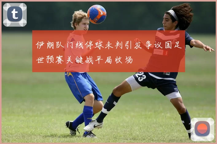 伊朗队门线停球未判引发争议国足世预赛关键战平局收场