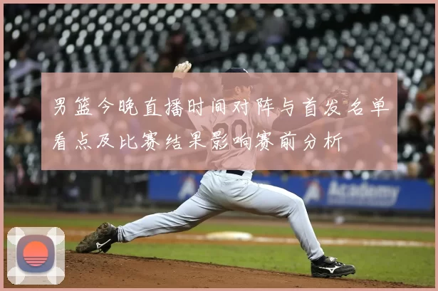 男篮今晚直播时间对阵与首发名单看点及比赛结果影响赛前分析
