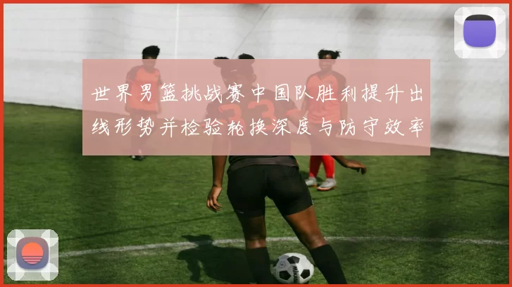 世界男篮挑战赛中国队胜利提升出线形势并检验轮换深度与防守效率