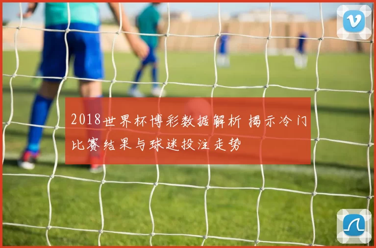 2018世界杯博彩数据解析 揭示冷门比赛结果与球迷投注走势