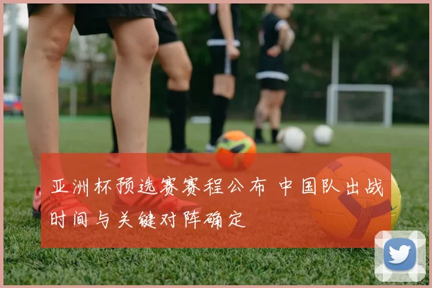 亚洲杯预选赛赛程公布 中国队出战时间与关键对阵确定