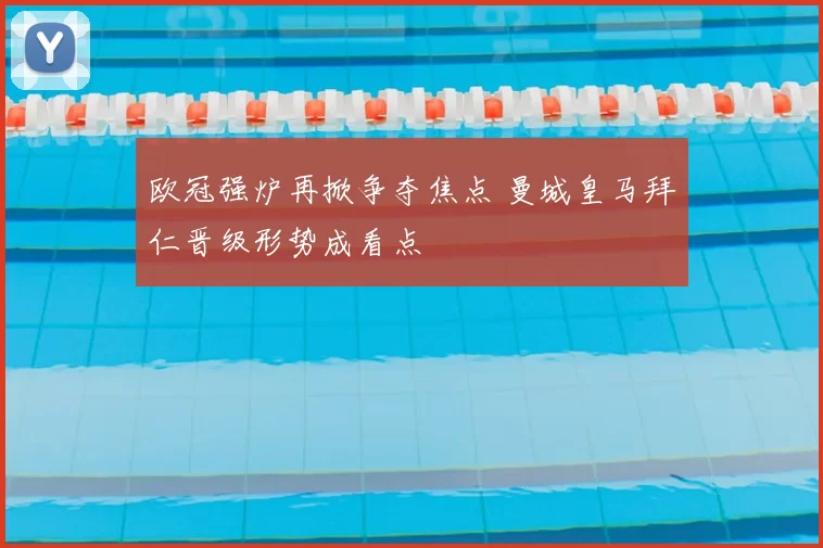 欧冠强炉再掀争夺焦点 曼城皇马拜仁晋级形势成看点