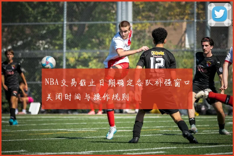 NBA交易截止日期确定各队补强窗口关闭时间与操作规则