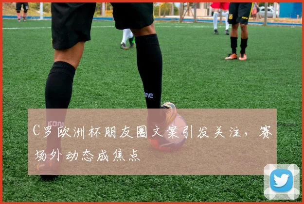 C罗欧洲杯朋友圈文案引发关注，赛场外动态成焦点