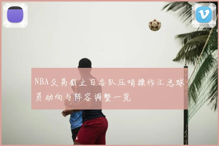 NBA交易截止日各队压哨操作汇总球员动向与阵容调整一览