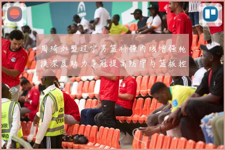 周琦加盟辽宁男篮补强内线增强轮换深度助力争冠提高防守与篮板控制