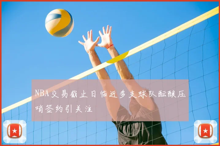 NBA交易截止日临近多支球队酝酿压哨签约引关注
