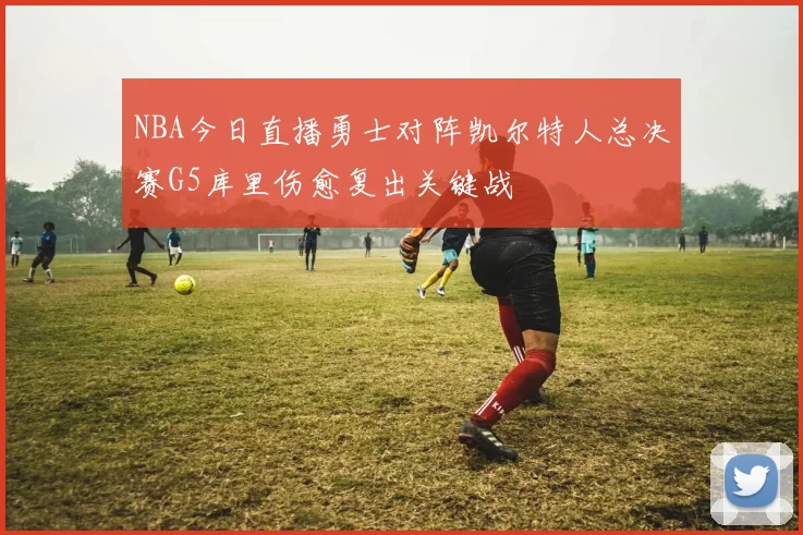 NBA今日直播勇士对阵凯尔特人总决赛G5库里伤愈复出关键战
